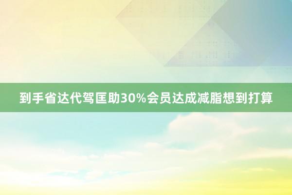到手省达代驾匡助30%会员达成减脂想到打算